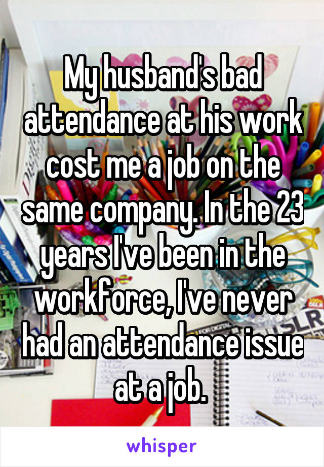 My husband's bad attendance at his work cost me a job on the same company. In the 23 years I've been in the workforce, I've never had an attendance issue at a job. 