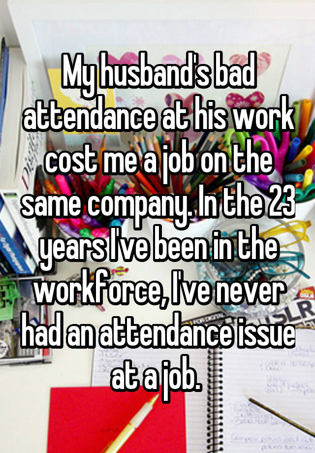 My husband's bad attendance at his work cost me a job on the same company. In the 23 years I've been in the workforce, I've never had an attendance issue at a job. 