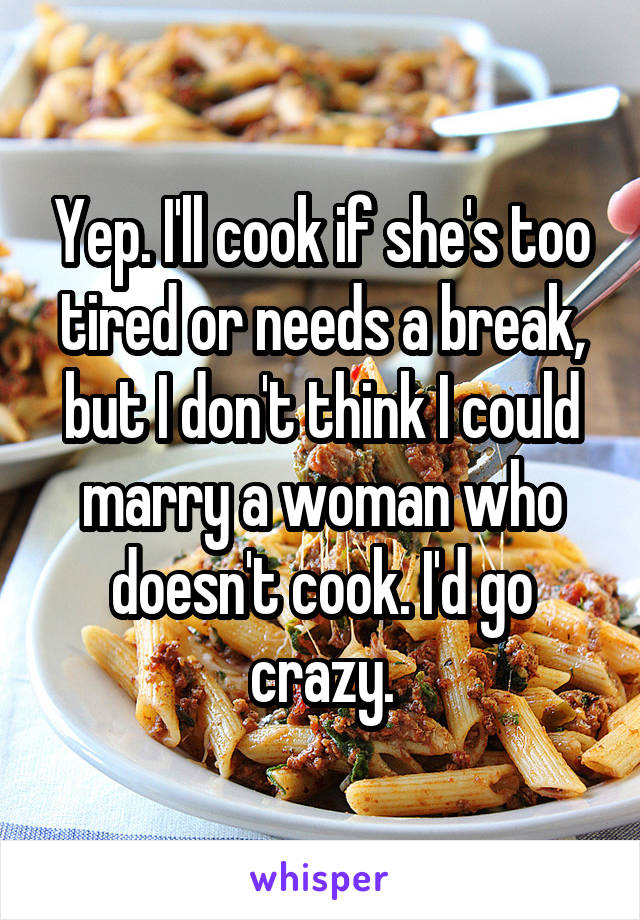 Yep. I'll cook if she's too tired or needs a break, but I don't think I could marry a woman who doesn't cook. I'd go crazy.