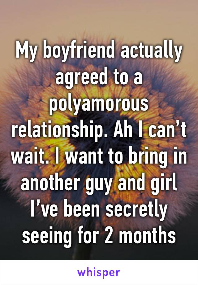 My boyfriend actually agreed to a polyamorous relationship. Ah I can’t wait. I want to bring in another guy and girl I’ve been secretly seeing for 2 months