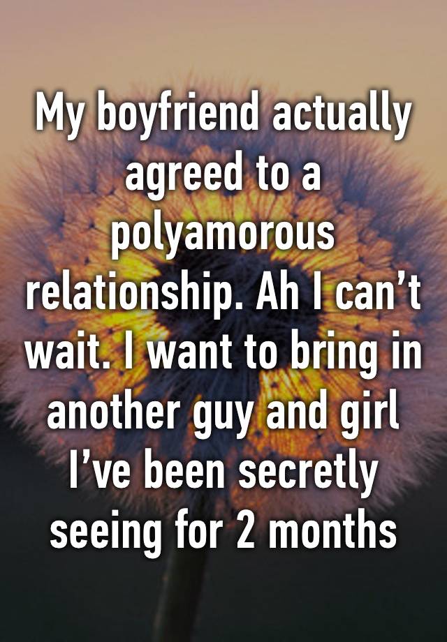 My boyfriend actually agreed to a polyamorous relationship. Ah I can’t wait. I want to bring in another guy and girl I’ve been secretly seeing for 2 months