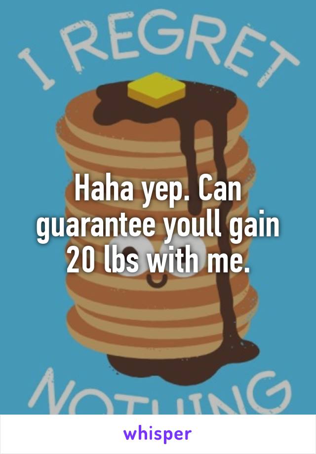 Haha yep. Can guarantee youll gain 20 lbs with me.