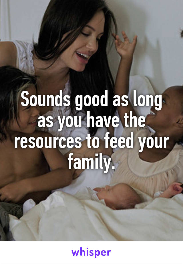 Sounds good as long as you have the resources to feed your family.