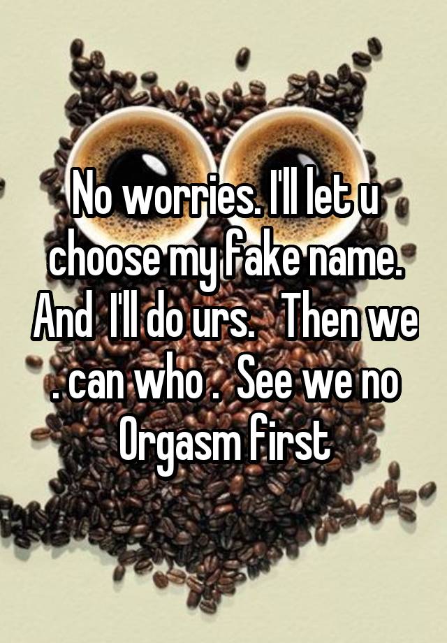 No worries. I'll let u choose my fake name. And  I'll do urs.   Then we . can who .  See we no Orgasm first