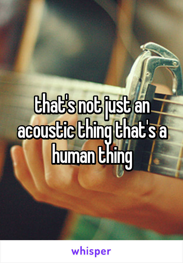 that's not just an acoustic thing that's a human thing