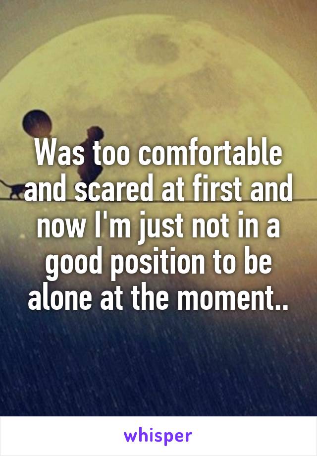 Was too comfortable and scared at first and now I'm just not in a good position to be alone at the moment..