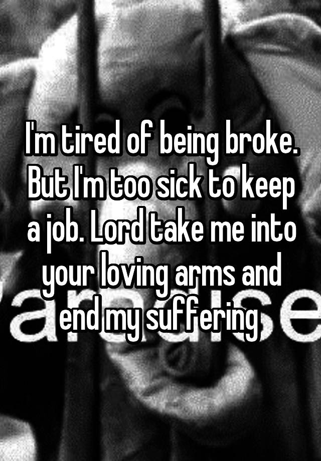 I'm tired of being broke. But I'm too sick to keep a job. Lord take me into your loving arms and end my suffering 