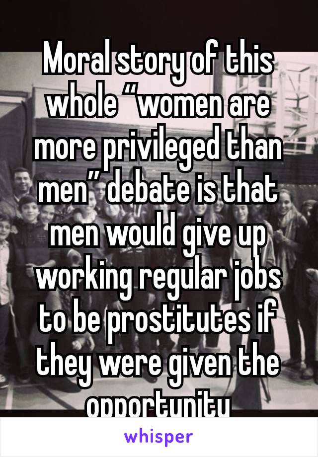 Moral story of this whole “women are more privileged than men” debate is that men would give up working regular jobs to be prostitutes if they were given the opportunity