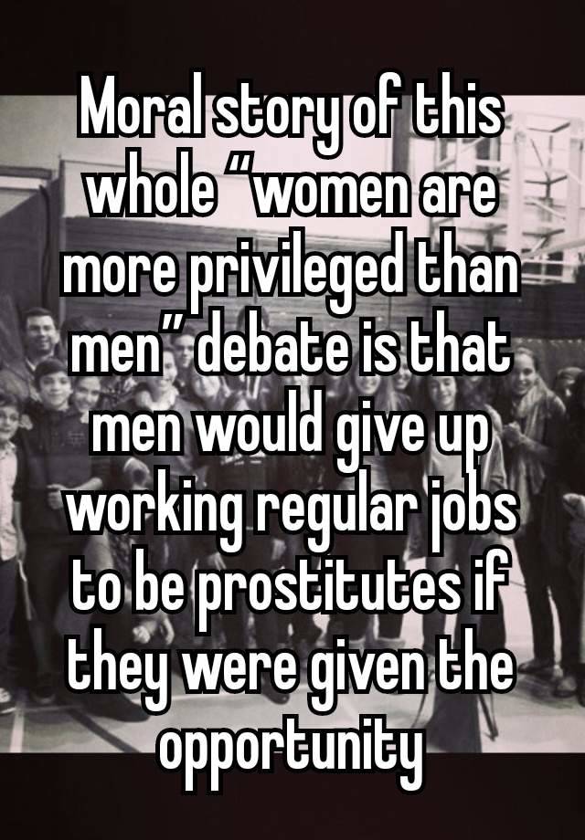 Moral story of this whole “women are more privileged than men” debate is that men would give up working regular jobs to be prostitutes if they were given the opportunity