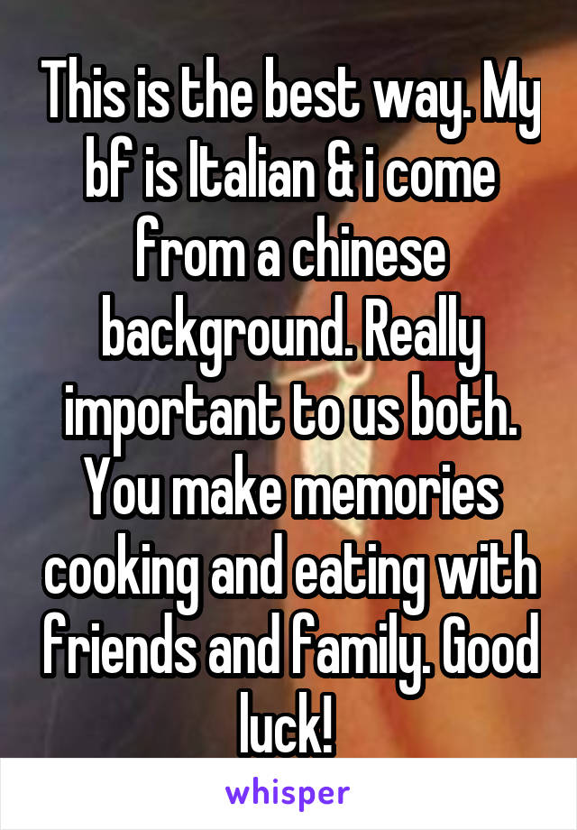 This is the best way. My bf is Italian & i come from a chinese background. Really important to us both. You make memories cooking and eating with friends and family. Good luck! 