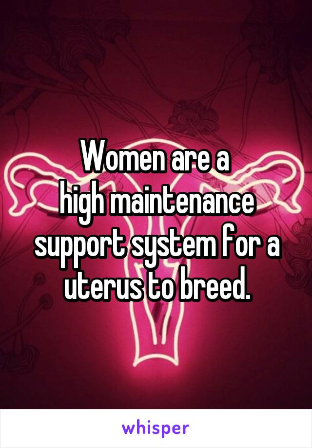 Women are a 
high maintenance support system for a uterus to breed.