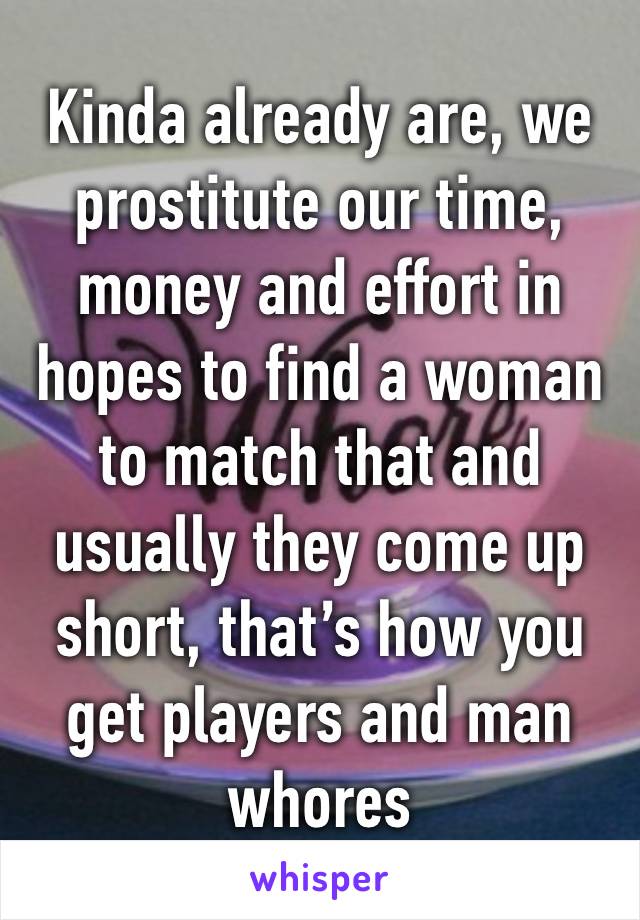 Kinda already are, we prostitute our time, money and effort in hopes to find a woman to match that and usually they come up short, that’s how you get players and man whores