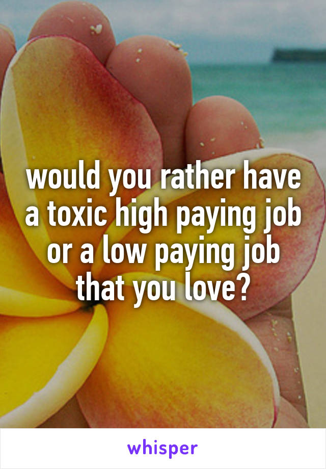 would you rather have a toxic high paying job
or a low paying job that you love?