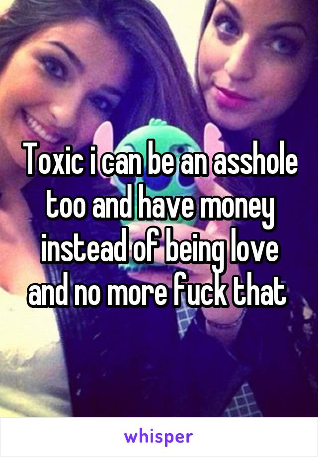 Toxic i can be an asshole too and have money instead of being love and no more fuck that 