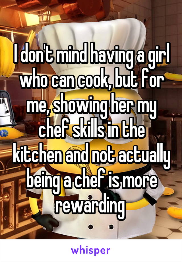 I don't mind having a girl who can cook, but for me, showing her my chef skills in the kitchen and not actually being a chef is more rewarding 