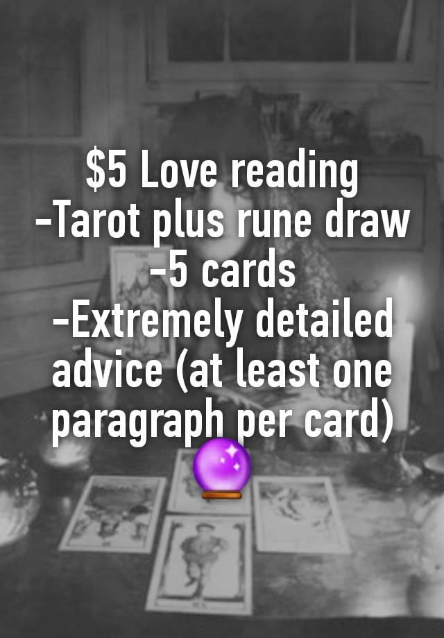 $5 Love reading
-Tarot plus rune draw
-5 cards
-Extremely detailed advice (at least one paragraph per card)
🔮