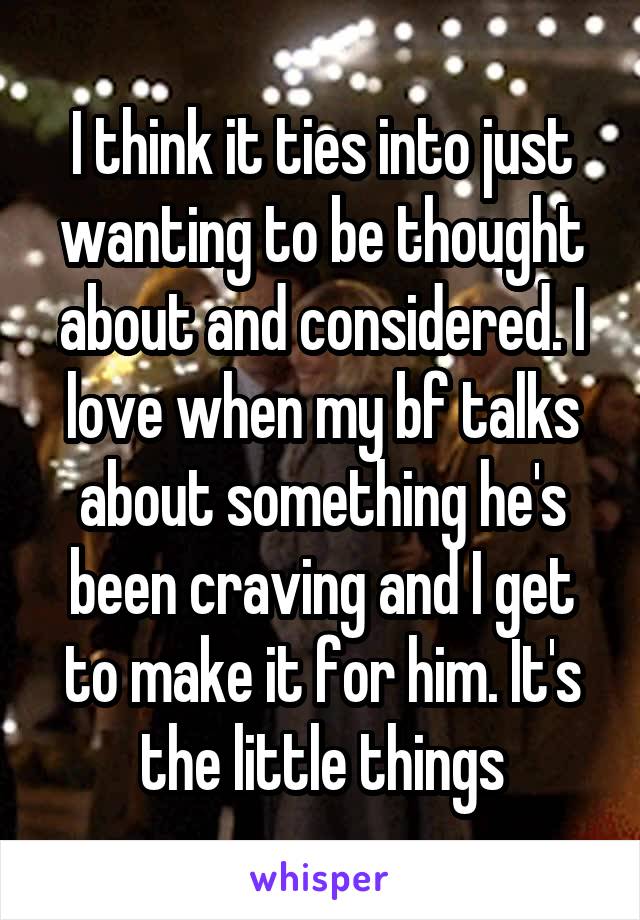 I think it ties into just wanting to be thought about and considered. I love when my bf talks about something he's been craving and I get to make it for him. It's the little things