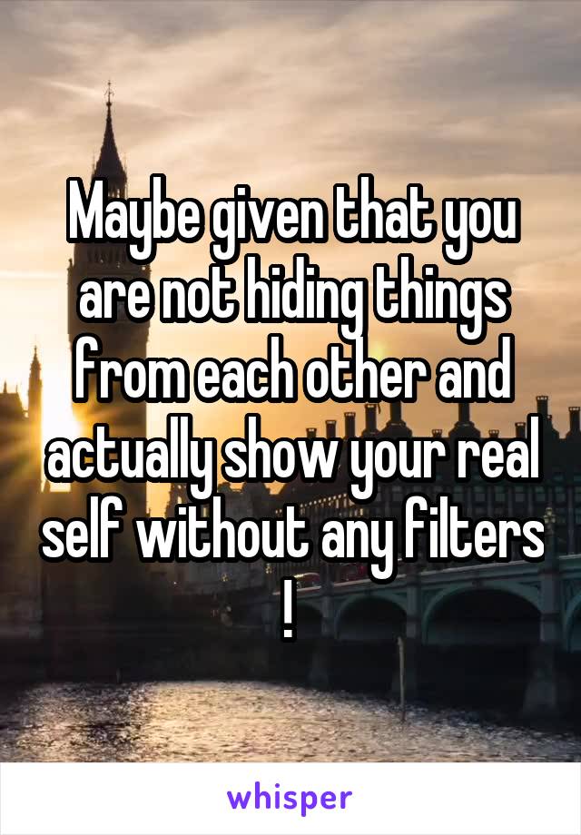 Maybe given that you are not hiding things from each other and actually show your real self without any filters ! 