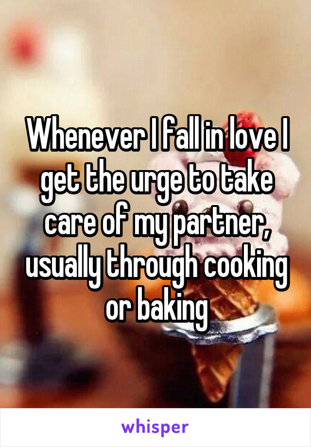 Whenever I fall in love I get the urge to take care of my partner, usually through cooking or baking