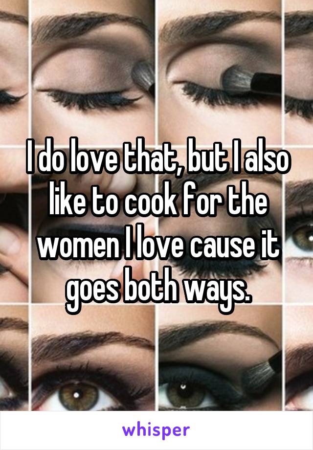 I do love that, but I also like to cook for the women I love cause it goes both ways.