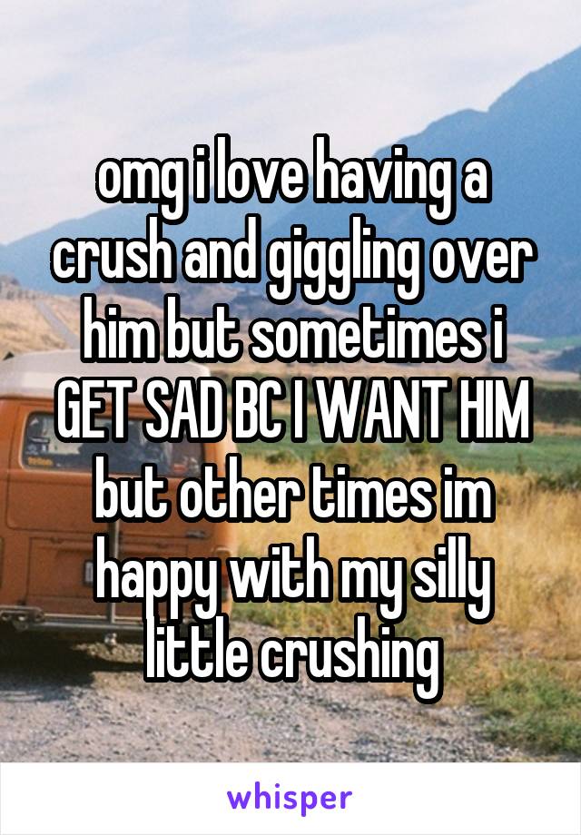 omg i love having a crush and giggling over him but sometimes i GET SAD BC I WANT HIM but other times im happy with my silly little crushing