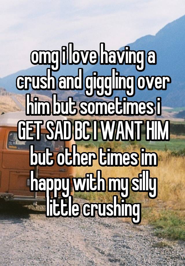 omg i love having a crush and giggling over him but sometimes i GET SAD BC I WANT HIM but other times im happy with my silly little crushing