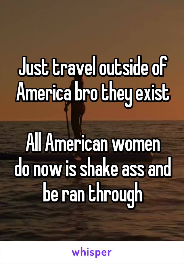 Just travel outside of America bro they exist

All American women do now is shake ass and be ran through