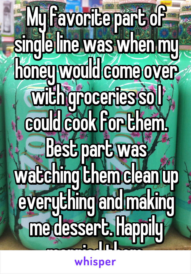 My favorite part of single line was when my honey would come over with groceries so I could cook for them. Best part was watching them clean up everything and making me dessert. Happily married them.