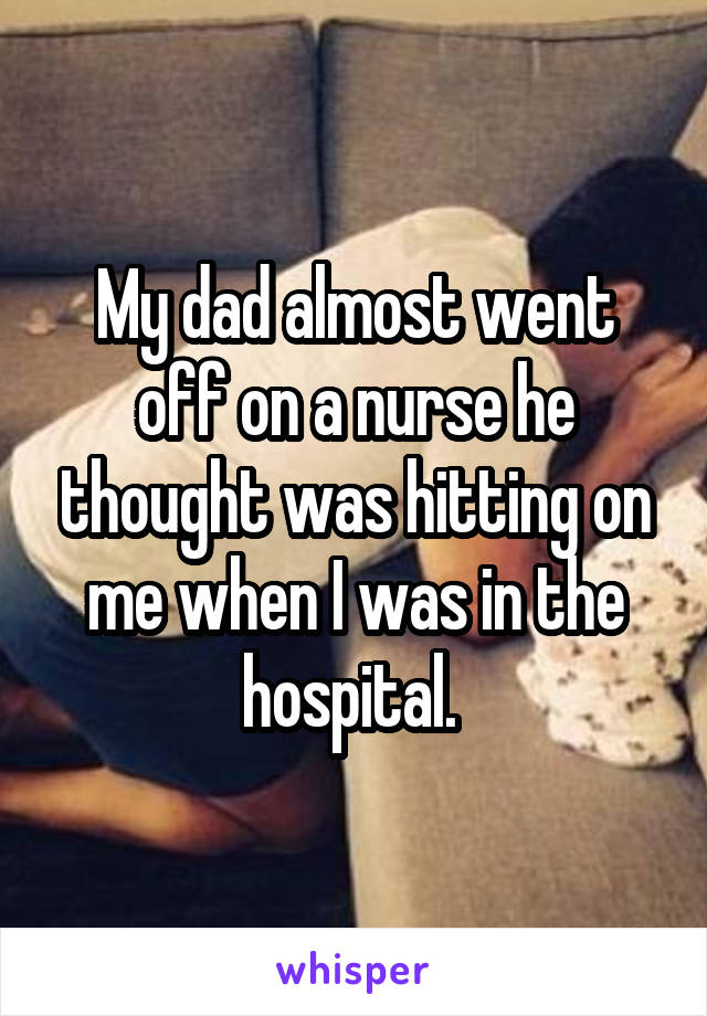 My dad almost went off on a nurse he thought was hitting on me when I was in the hospital. 