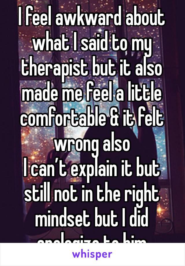 I feel awkward about what I said to my therapist but it also made me feel a little comfortable & it felt wrong also 
I can’t explain it but 
still not in the right mindset but I did apologize to him