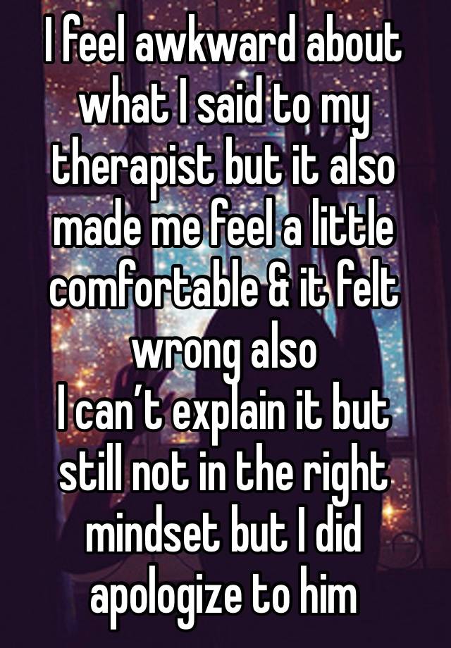 I feel awkward about what I said to my therapist but it also made me feel a little comfortable & it felt wrong also 
I can’t explain it but 
still not in the right mindset but I did apologize to him