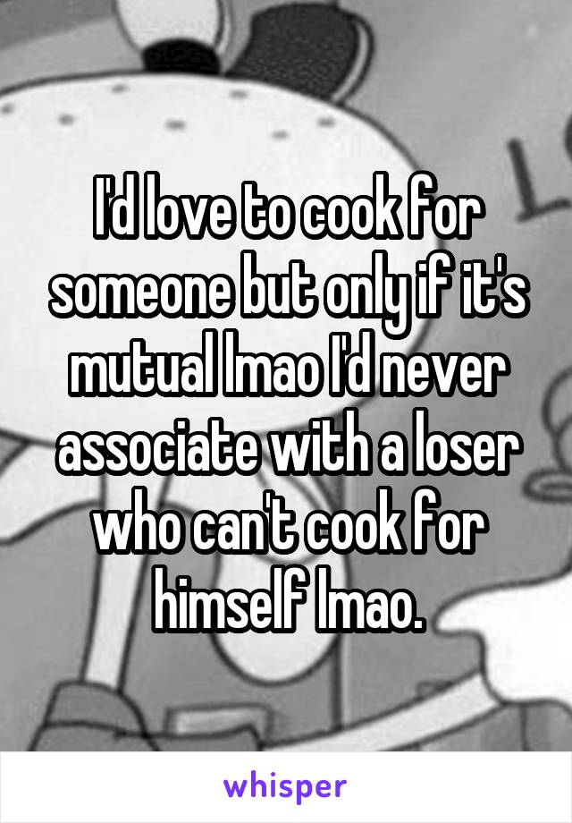 I'd love to cook for someone but only if it's mutual lmao I'd never associate with a loser who can't cook for himself lmao.