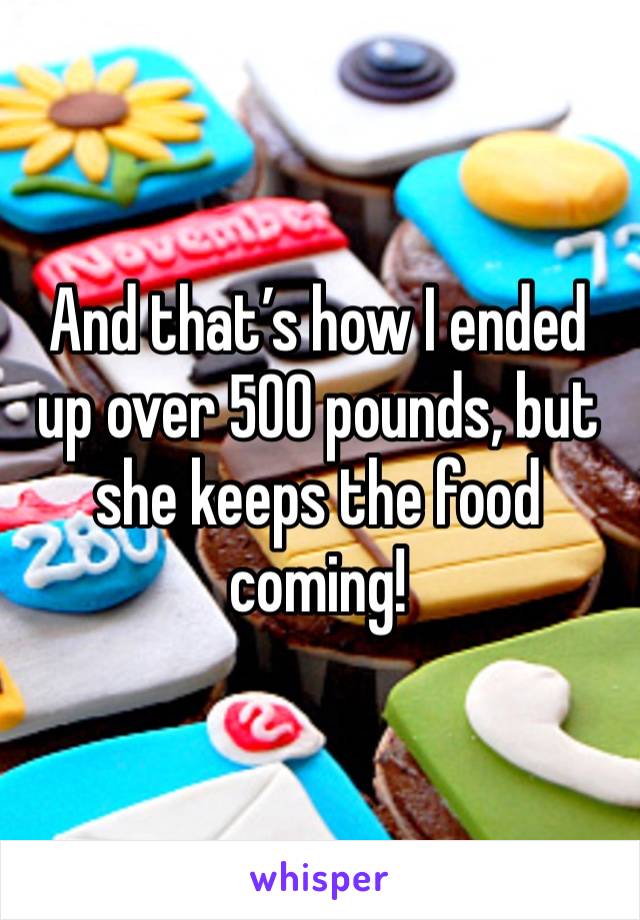 And that’s how I ended up over 500 pounds, but she keeps the food coming!