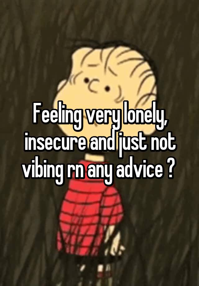 Feeling very lonely, insecure and just not vibing rn any advice ? 