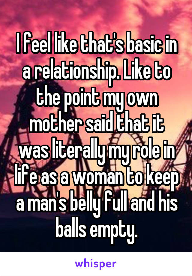 I feel like that's basic in a relationship. Like to the point my own mother said that it was literally my role in life as a woman to keep a man's belly full and his balls empty.