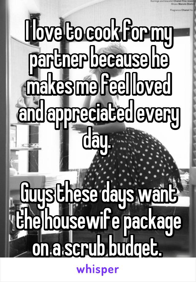 I love to cook for my partner because he makes me feel loved and appreciated every day. 

Guys these days want the housewife package on a scrub budget. 