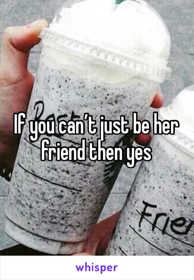 If you can’t just be her friend then yes 