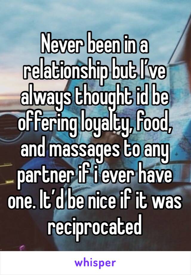 Never been in a relationship but I’ve always thought id be offering loyalty, food, and massages to any partner if i ever have one. It’d be nice if it was reciprocated 