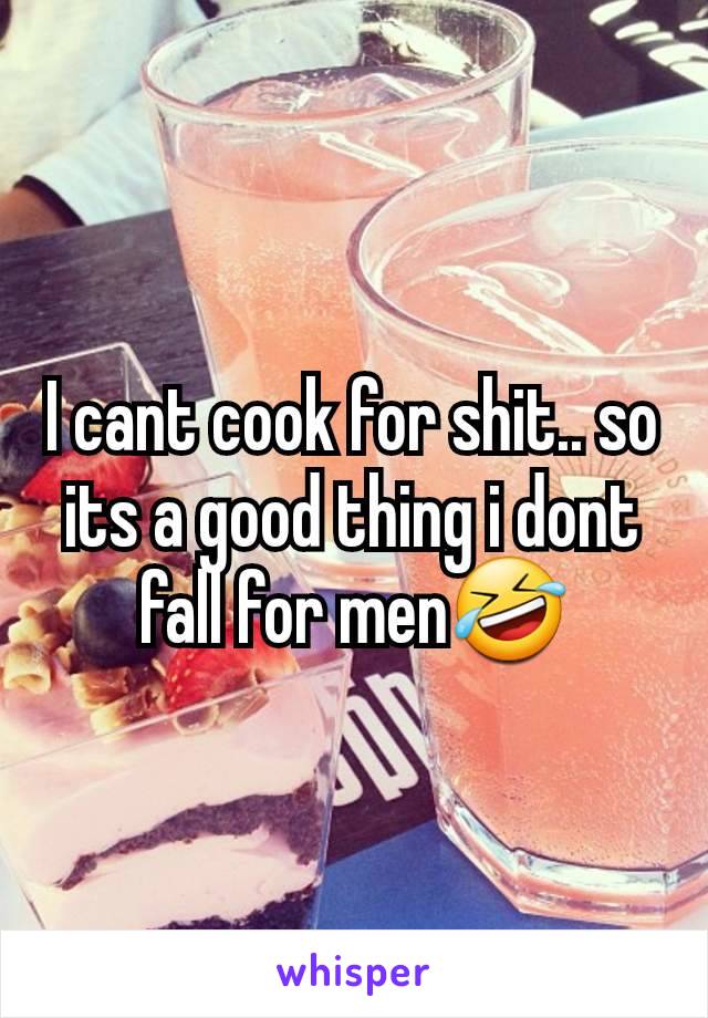 I cant cook for shit.. so its a good thing i dont fall for men🤣