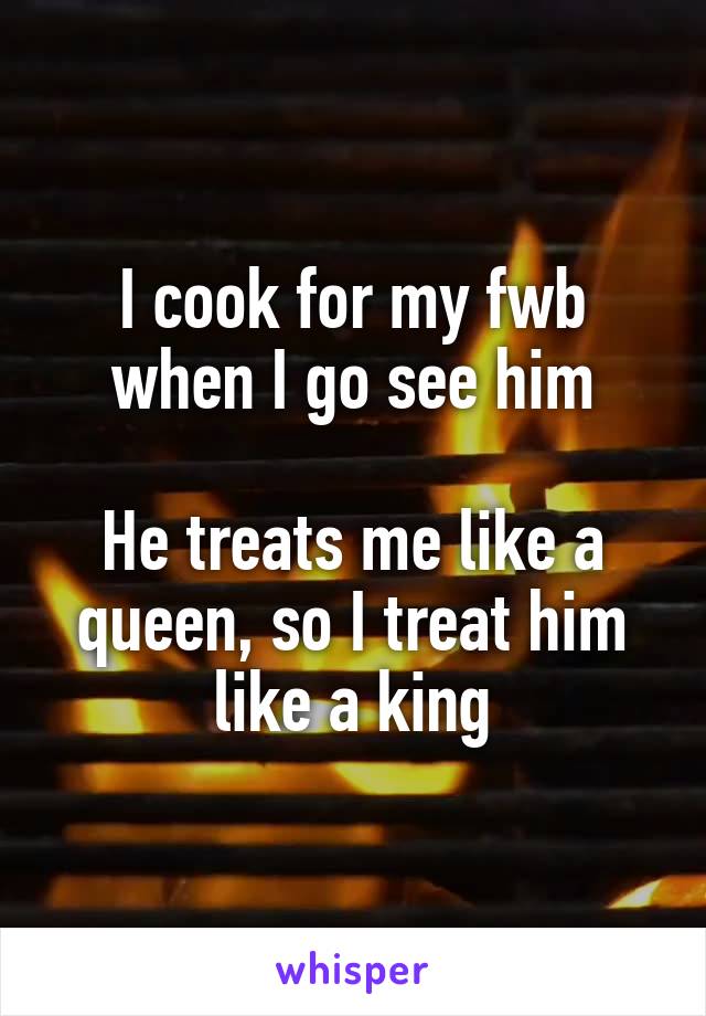 I cook for my fwb when I go see him

He treats me like a queen, so I treat him like a king