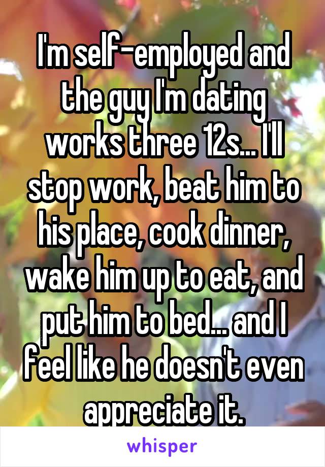 I'm self-employed and the guy I'm dating works three 12s... I'll stop work, beat him to his place, cook dinner, wake him up to eat, and put him to bed... and I feel like he doesn't even appreciate it.