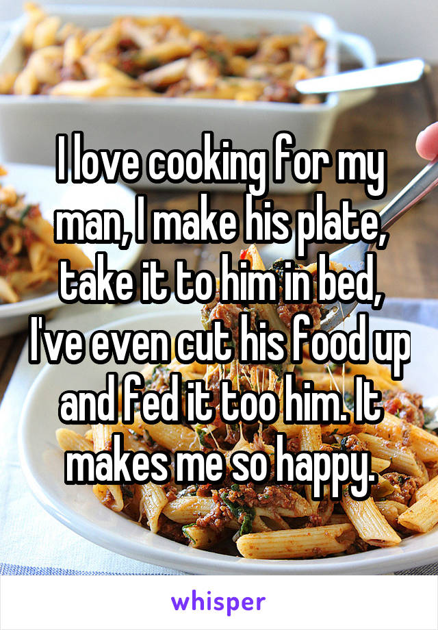 I love cooking for my man, I make his plate, take it to him in bed, I've even cut his food up and fed it too him. It makes me so happy.