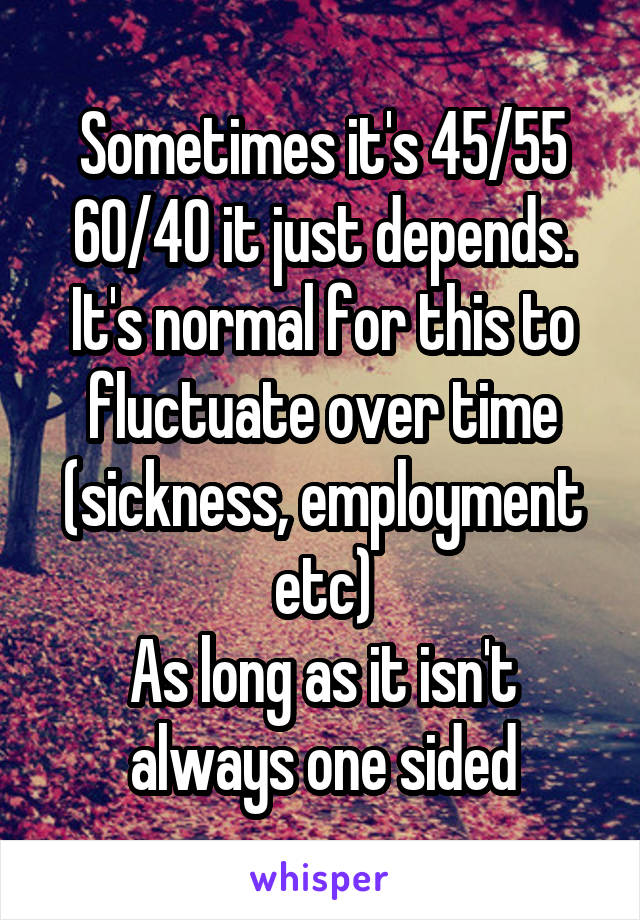 Sometimes it's 45/55 60/40 it just depends.
It's normal for this to fluctuate over time (sickness, employment etc)
As long as it isn't always one sided