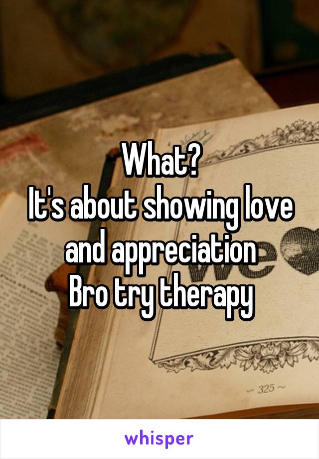 What?
It's about showing love and appreciation
Bro try therapy