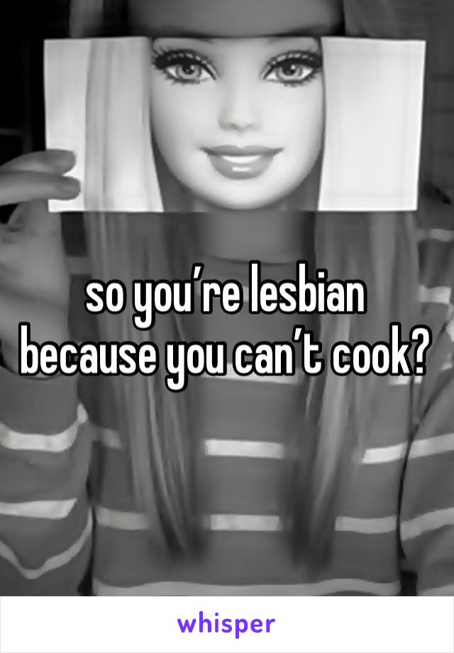 so you’re lesbian because you can’t cook? 