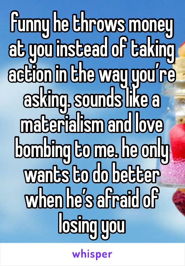 funny he throws money at you instead of taking action in the way you’re asking. sounds like a materialism and love bombing to me. he only wants to do better when he’s afraid of losing you