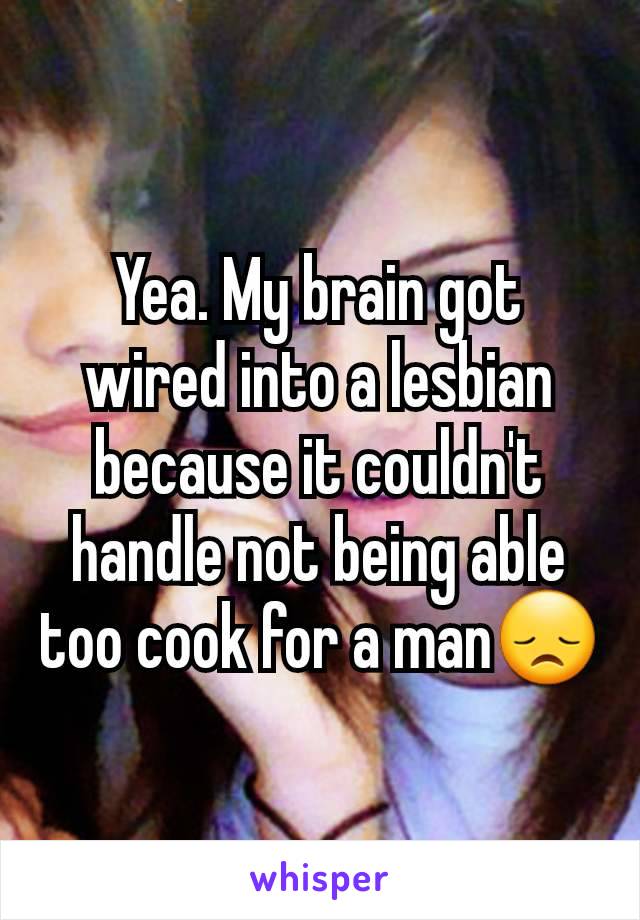 Yea. My brain got wired into a lesbian because it couldn't handle not being able too cook for a man😞