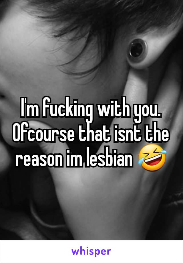 I'm fucking with you. Ofcourse that isnt the reason im lesbian 🤣