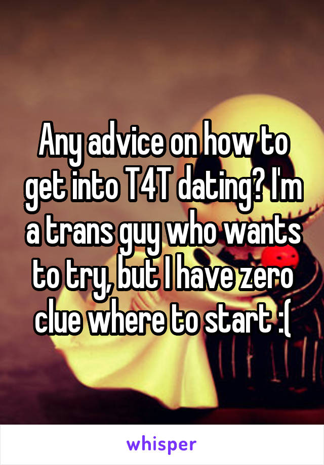 Any advice on how to get into T4T dating? I'm a trans guy who wants to try, but I have zero clue where to start :(