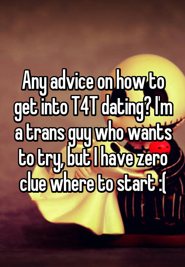 Any advice on how to get into T4T dating? I'm a trans guy who wants to try, but I have zero clue where to start :(